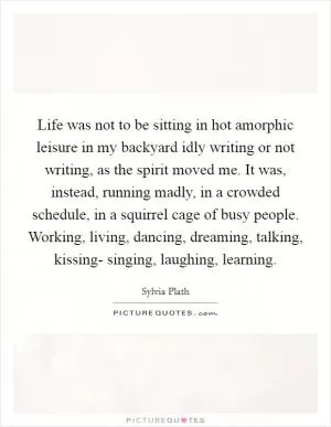 Life was not to be sitting in hot amorphic leisure in my backyard idly writing or not writing, as the spirit moved me. It was, instead, running madly, in a crowded schedule, in a squirrel cage of busy people. Working, living, dancing, dreaming, talking, kissing- singing, laughing, learning Picture Quote #1