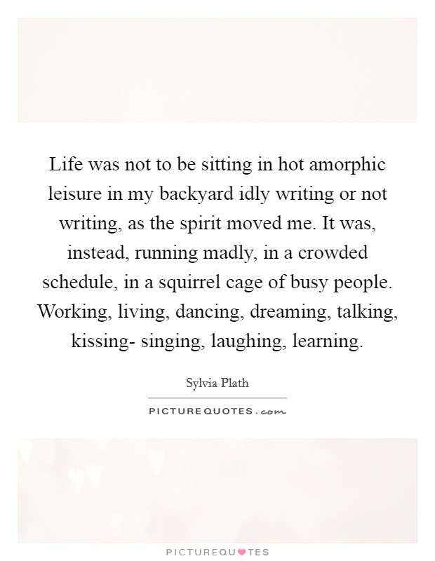 Life was not to be sitting in hot amorphic leisure in my backyard idly writing or not writing, as the spirit moved me. It was, instead, running madly, in a crowded schedule, in a squirrel cage of busy people. Working, living, dancing, dreaming, talking, kissing- singing, laughing, learning Picture Quote #1