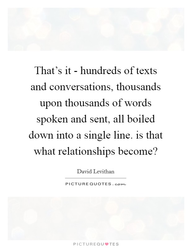 That's it - hundreds of texts and conversations, thousands upon thousands of words spoken and sent, all boiled down into a single line. is that what relationships become? Picture Quote #1