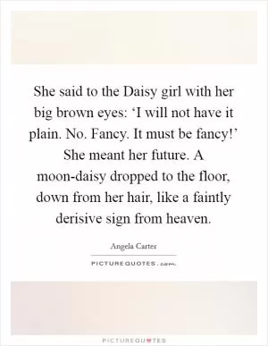 She said to the Daisy girl with her big brown eyes: ‘I will not have it plain. No. Fancy. It must be fancy!’ She meant her future. A moon-daisy dropped to the floor, down from her hair, like a faintly derisive sign from heaven Picture Quote #1