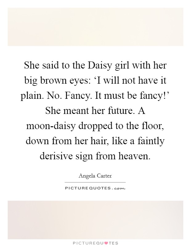She said to the Daisy girl with her big brown eyes: ‘I will not have it plain. No. Fancy. It must be fancy!' She meant her future. A moon-daisy dropped to the floor, down from her hair, like a faintly derisive sign from heaven Picture Quote #1
