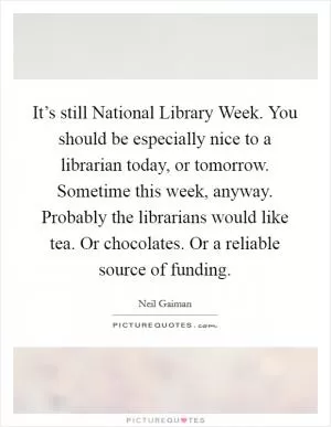 It’s still National Library Week. You should be especially nice to a librarian today, or tomorrow. Sometime this week, anyway. Probably the librarians would like tea. Or chocolates. Or a reliable source of funding Picture Quote #1