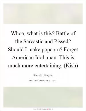 Whoa, what is this? Battle of the Sarcastic and Pissed? Should I make popcorn? Forget American Idol, man. This is much more entertaining. (Kish) Picture Quote #1