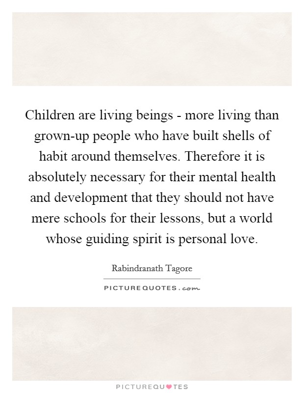 Children are living beings - more living than grown-up people who have built shells of habit around themselves. Therefore it is absolutely necessary for their mental health and development that they should not have mere schools for their lessons, but a world whose guiding spirit is personal love Picture Quote #1