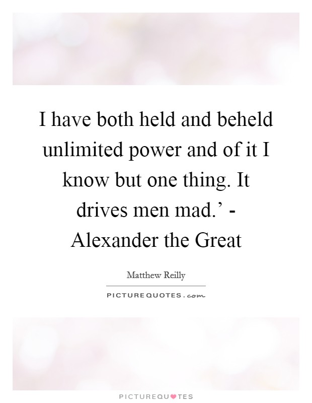 I have both held and beheld unlimited power and of it I know but one thing. It drives men mad.' - Alexander the Great Picture Quote #1