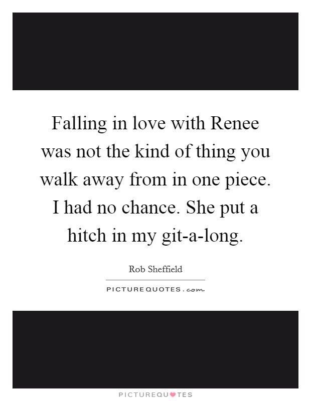 Falling in love with Renee was not the kind of thing you walk away from in one piece. I had no chance. She put a hitch in my git-a-long Picture Quote #1