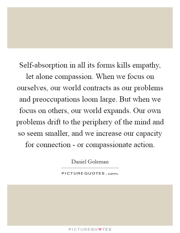 Self-absorption in all its forms kills empathy, let alone compassion. When we focus on ourselves, our world contracts as our problems and preoccupations loom large. But when we focus on others, our world expands. Our own problems drift to the periphery of the mind and so seem smaller, and we increase our capacity for connection - or compassionate action Picture Quote #1