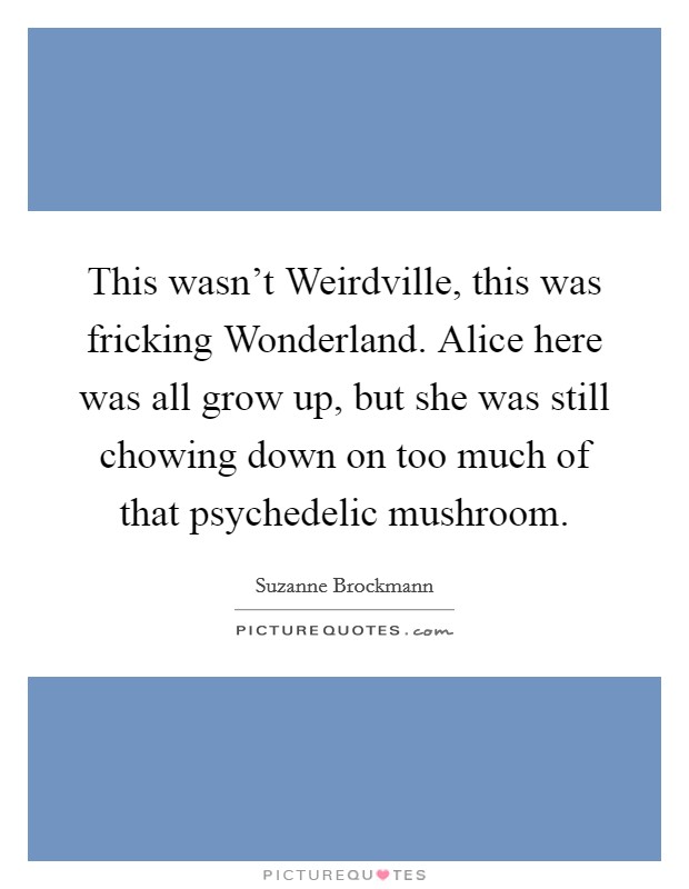 This wasn't Weirdville, this was fricking Wonderland. Alice here was all grow up, but she was still chowing down on too much of that psychedelic mushroom Picture Quote #1