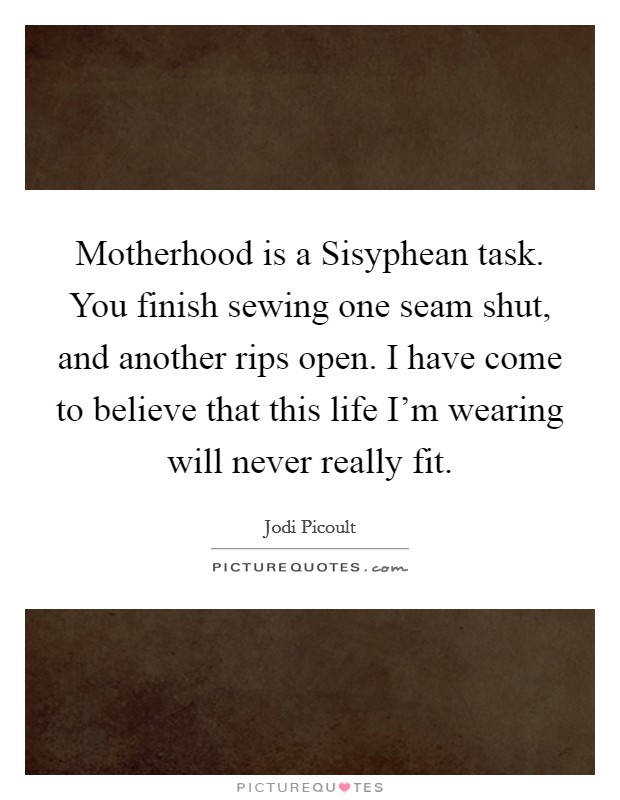 Motherhood is a Sisyphean task. You finish sewing one seam shut, and another rips open. I have come to believe that this life I'm wearing will never really fit Picture Quote #1