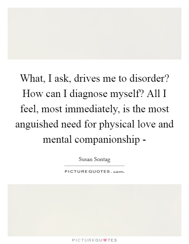 What, I ask, drives me to disorder? How can I diagnose myself? All I feel, most immediately, is the most anguished need for physical love and mental companionship - Picture Quote #1