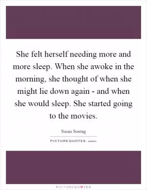 She felt herself needing more and more sleep. When she awoke in the morning, she thought of when she might lie down again - and when she would sleep. She started going to the movies Picture Quote #1
