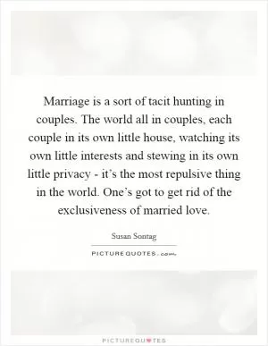 Marriage is a sort of tacit hunting in couples. The world all in couples, each couple in its own little house, watching its own little interests and stewing in its own little privacy - it’s the most repulsive thing in the world. One’s got to get rid of the exclusiveness of married love Picture Quote #1