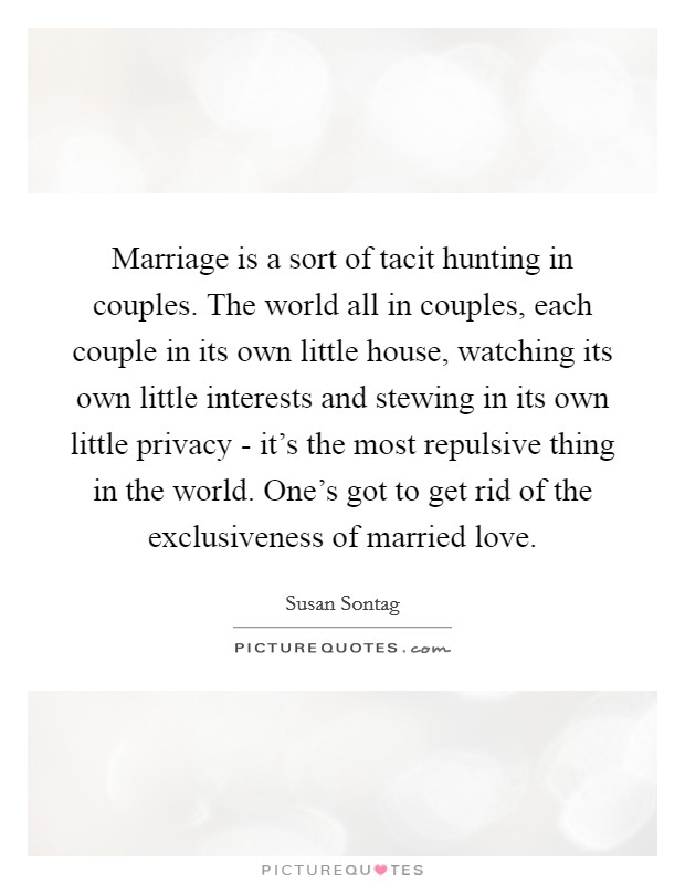 Marriage is a sort of tacit hunting in couples. The world all in couples, each couple in its own little house, watching its own little interests and stewing in its own little privacy - it's the most repulsive thing in the world. One's got to get rid of the exclusiveness of married love Picture Quote #1