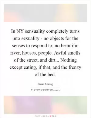 In NY sensuality completely turns into sexuality - no objects for the senses to respond to, no beautiful river, houses, people. Awful smells of the street, and dirt... Nothing except eating, if that, and the frenzy of the bed Picture Quote #1