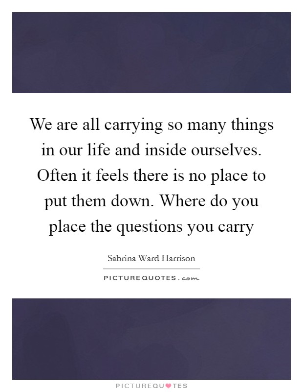 We are all carrying so many things in our life and inside ourselves. Often it feels there is no place to put them down. Where do you place the questions you carry Picture Quote #1
