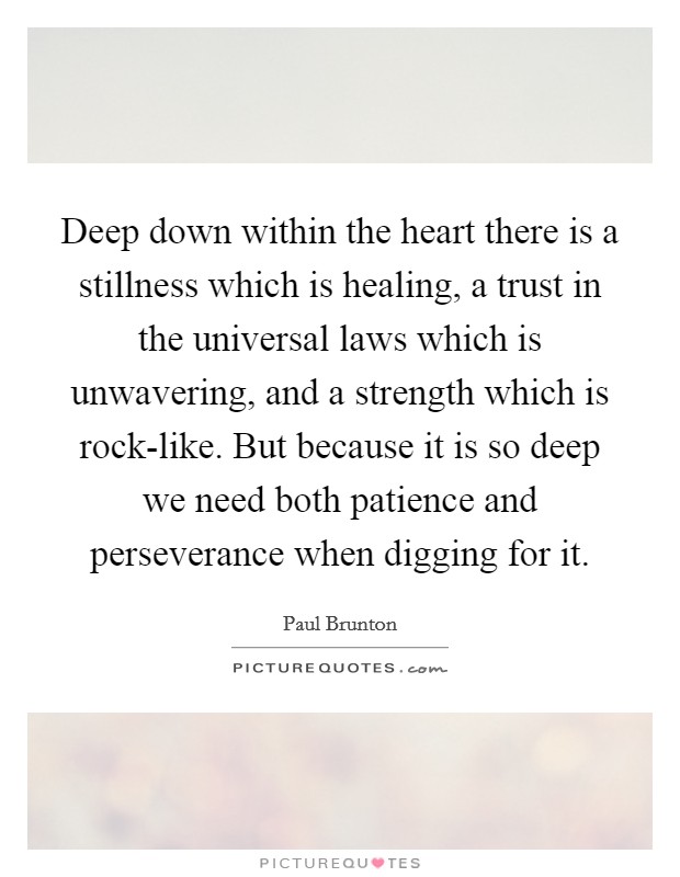 Deep down within the heart there is a stillness which is healing, a trust in the universal laws which is unwavering, and a strength which is rock-like. But because it is so deep we need both patience and perseverance when digging for it Picture Quote #1