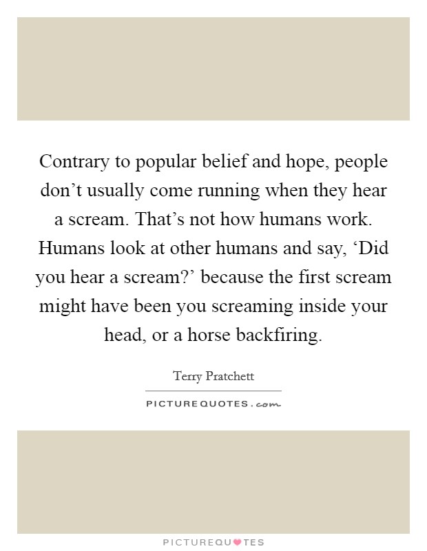Contrary to popular belief and hope, people don't usually come running when they hear a scream. That's not how humans work. Humans look at other humans and say, ‘Did you hear a scream?' because the first scream might have been you screaming inside your head, or a horse backfiring Picture Quote #1