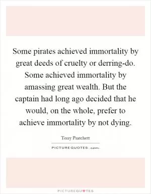 Some pirates achieved immortality by great deeds of cruelty or derring-do. Some achieved immortality by amassing great wealth. But the captain had long ago decided that he would, on the whole, prefer to achieve immortality by not dying Picture Quote #1