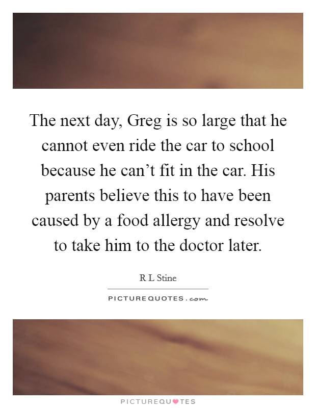 The next day, Greg is so large that he cannot even ride the car to school because he can't fit in the car. His parents believe this to have been caused by a food allergy and resolve to take him to the doctor later Picture Quote #1