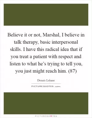 Believe it or not, Marshal, I believe in talk therapy, basic interpersonal skills. I have this radical idea that if you treat a patient with respect and listen to what he’s trying to tell you, you just might reach him. (87) Picture Quote #1