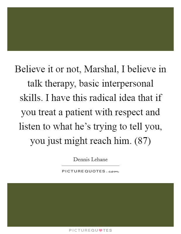 Believe it or not, Marshal, I believe in talk therapy, basic interpersonal skills. I have this radical idea that if you treat a patient with respect and listen to what he's trying to tell you, you just might reach him. (87) Picture Quote #1