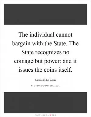 The individual cannot bargain with the State. The State recognizes no coinage but power: and it issues the coins itself Picture Quote #1