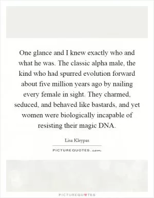 One glance and I knew exactly who and what he was. The classic alpha male, the kind who had spurred evolution forward about five million years ago by nailing every female in sight. They charmed, seduced, and behaved like bastards, and yet women were biologically incapable of resisting their magic DNA Picture Quote #1