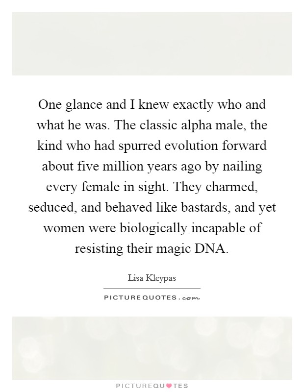 One glance and I knew exactly who and what he was. The classic alpha male, the kind who had spurred evolution forward about five million years ago by nailing every female in sight. They charmed, seduced, and behaved like bastards, and yet women were biologically incapable of resisting their magic DNA Picture Quote #1