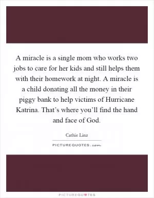 A miracle is a single mom who works two jobs to care for her kids and still helps them with their homework at night. A miracle is a child donating all the money in their piggy bank to help victims of Hurricane Katrina. That’s where you’ll find the hand and face of God Picture Quote #1