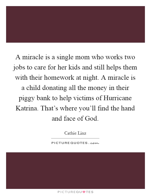 A miracle is a single mom who works two jobs to care for her kids and still helps them with their homework at night. A miracle is a child donating all the money in their piggy bank to help victims of Hurricane Katrina. That's where you'll find the hand and face of God Picture Quote #1