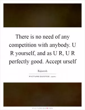 There is no need of any competition with anybody. U R yourself, and as U R, U R perfectly good. Accept urself Picture Quote #1