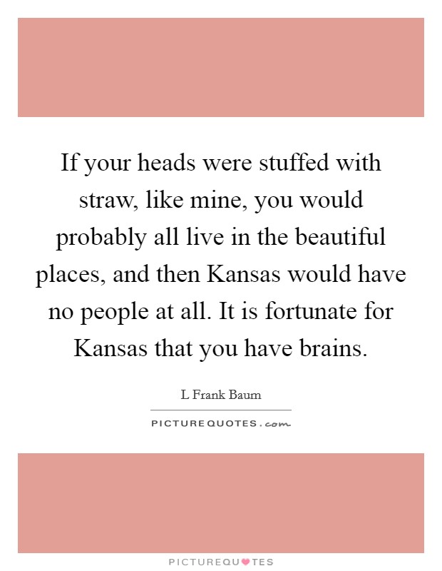 If your heads were stuffed with straw, like mine, you would probably all live in the beautiful places, and then Kansas would have no people at all. It is fortunate for Kansas that you have brains Picture Quote #1