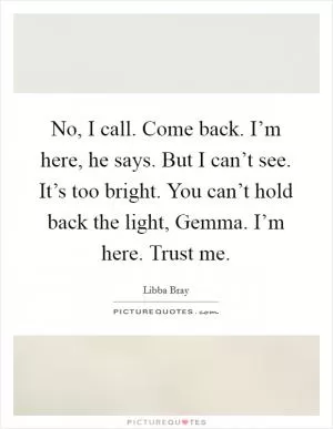 No, I call. Come back. I’m here, he says. But I can’t see. It’s too bright. You can’t hold back the light, Gemma. I’m here. Trust me Picture Quote #1