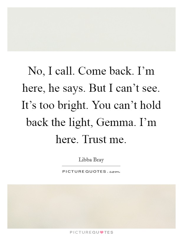 No, I call. Come back. I'm here, he says. But I can't see. It's too bright. You can't hold back the light, Gemma. I'm here. Trust me Picture Quote #1