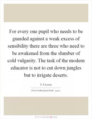 For every one pupil who needs to be guarded against a weak excess of sensibility there are three who need to be awakened from the slumber of cold vulgarity. The task of the modern educator is not to cut down jungles but to irrigate deserts Picture Quote #1