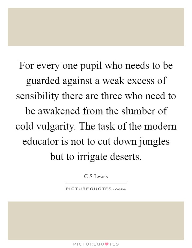 For every one pupil who needs to be guarded against a weak excess of sensibility there are three who need to be awakened from the slumber of cold vulgarity. The task of the modern educator is not to cut down jungles but to irrigate deserts Picture Quote #1