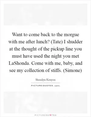 Want to come back to the morgue with me after lunch? (Tate) I shudder at the thought of the pickup line you must have used the night you met LaShonda. Come with me, baby, and see my collection of stiffs. (Simone) Picture Quote #1