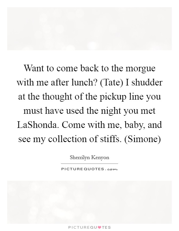 Want to come back to the morgue with me after lunch? (Tate) I shudder at the thought of the pickup line you must have used the night you met LaShonda. Come with me, baby, and see my collection of stiffs. (Simone) Picture Quote #1