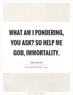 What am I pondering, you ask? So help me God, immortality Picture Quote #1