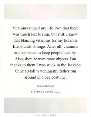 Vitamins ruined my life. Not that there was much left to ruin, but still. I know that blaming vitamins for my horrible life sounds strange. After all, vitamins are supposed to keep people healthy. Also, they’re inanimate objects. But thanks to them I was stuck in the Jackson Center Mall watching my father run around in a bee costume Picture Quote #1