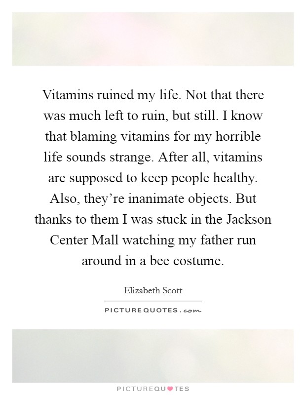 Vitamins ruined my life. Not that there was much left to ruin, but still. I know that blaming vitamins for my horrible life sounds strange. After all, vitamins are supposed to keep people healthy. Also, they're inanimate objects. But thanks to them I was stuck in the Jackson Center Mall watching my father run around in a bee costume Picture Quote #1