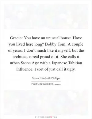 Gracie: You have an unusual house. Have you lived here long? Bobby Tom: A couple of years. I don’t much like it myself, but the architect is real proud of it. She calls it urban Stone Age with a Japanese Tahitian influence. I sort of just call it ugly Picture Quote #1