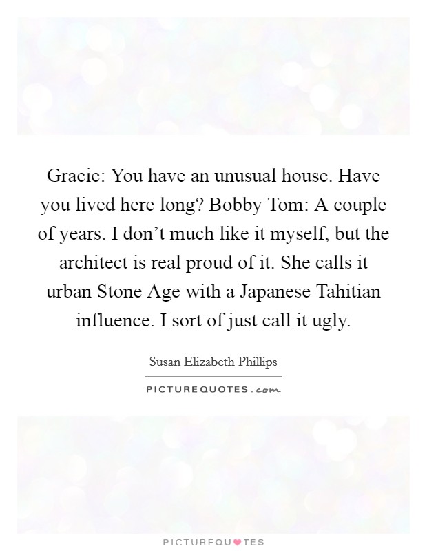 Gracie: You have an unusual house. Have you lived here long? Bobby Tom: A couple of years. I don't much like it myself, but the architect is real proud of it. She calls it urban Stone Age with a Japanese Tahitian influence. I sort of just call it ugly Picture Quote #1