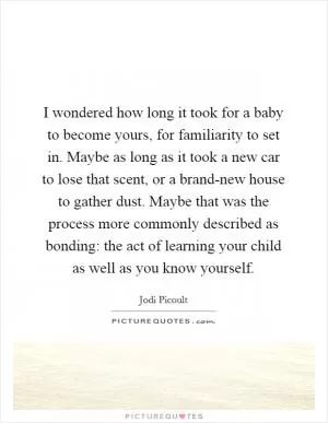 I wondered how long it took for a baby to become yours, for familiarity to set in. Maybe as long as it took a new car to lose that scent, or a brand-new house to gather dust. Maybe that was the process more commonly described as bonding: the act of learning your child as well as you know yourself Picture Quote #1