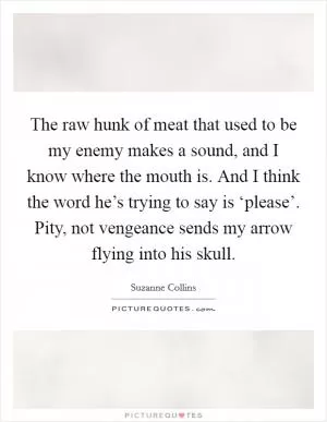 The raw hunk of meat that used to be my enemy makes a sound, and I know where the mouth is. And I think the word he’s trying to say is ‘please’. Pity, not vengeance sends my arrow flying into his skull Picture Quote #1