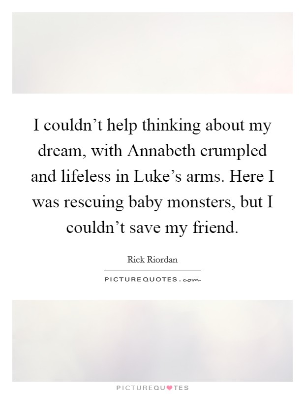 I couldn't help thinking about my dream, with Annabeth crumpled and lifeless in Luke's arms. Here I was rescuing baby monsters, but I couldn't save my friend Picture Quote #1