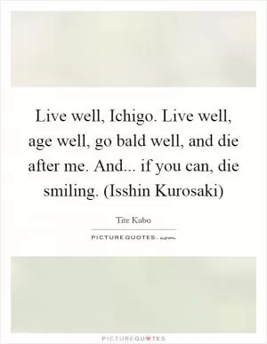 Live well, Ichigo. Live well, age well, go bald well, and die after me. And... if you can, die smiling. (Isshin Kurosaki) Picture Quote #1