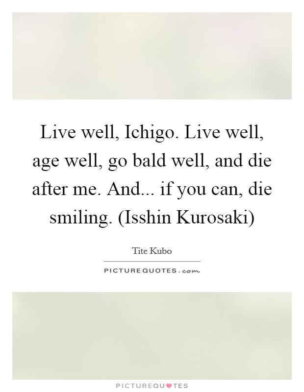 Live well, Ichigo. Live well, age well, go bald well, and die after me. And... if you can, die smiling. (Isshin Kurosaki) Picture Quote #1