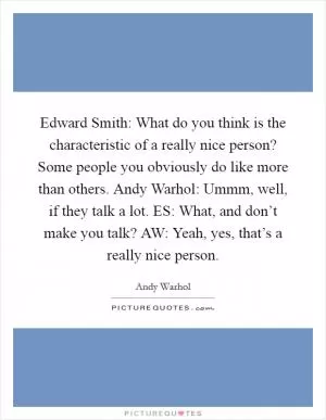 Edward Smith: What do you think is the characteristic of a really nice person? Some people you obviously do like more than others. Andy Warhol: Ummm, well, if they talk a lot. ES: What, and don’t make you talk? AW: Yeah, yes, that’s a really nice person Picture Quote #1