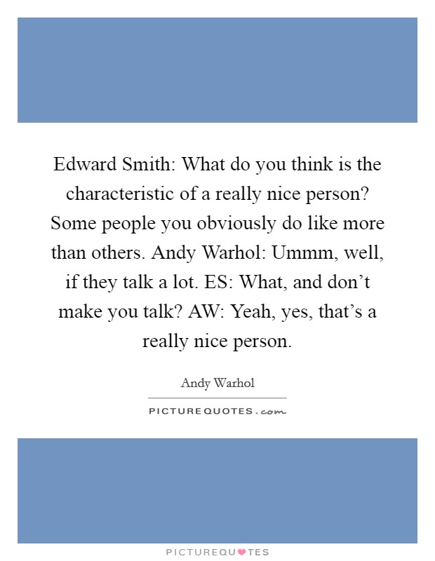 Edward Smith: What do you think is the characteristic of a really nice person? Some people you obviously do like more than others. Andy Warhol: Ummm, well, if they talk a lot. ES: What, and don't make you talk? AW: Yeah, yes, that's a really nice person Picture Quote #1
